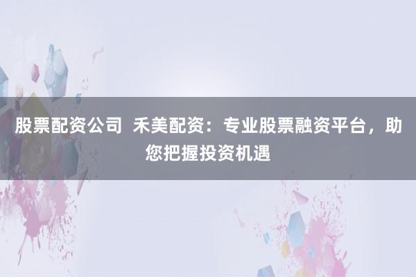 股票配资公司  禾美配资：专业股票融资平台，助您把握投资机遇