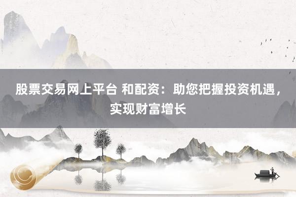 股票交易网上平台 和配资：助您把握投资机遇，实现财富增长