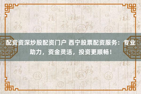 配资资深炒股配资门户 西宁股票配资服务：专业助力，资金灵活，投资更顺畅！