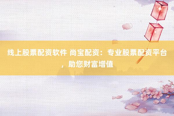 线上股票配资软件 尚宝配资：专业股票配资平台，助您财富增值
