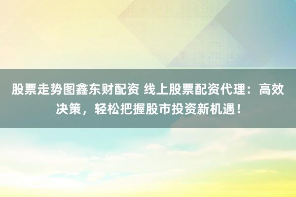 股票走势图鑫东财配资 线上股票配资代理：高效决策，轻松把握股市投资新机遇！