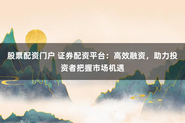 股票配资门户 证券配资平台：高效融资，助力投资者把握市场机遇