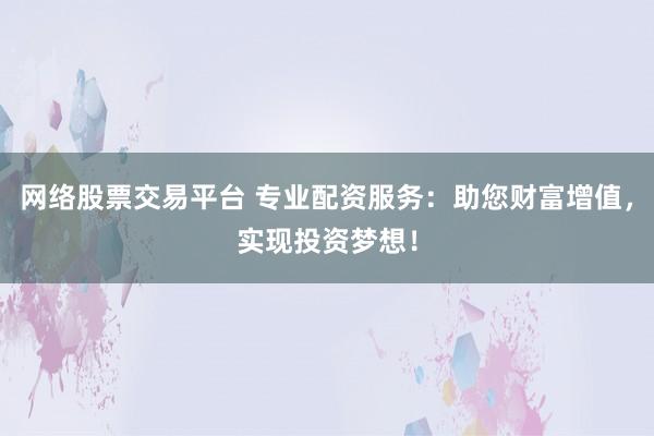网络股票交易平台 专业配资服务：助您财富增值，实现投资梦想！