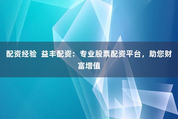 配资经验  益丰配资：专业股票配资平台，助您财富增值