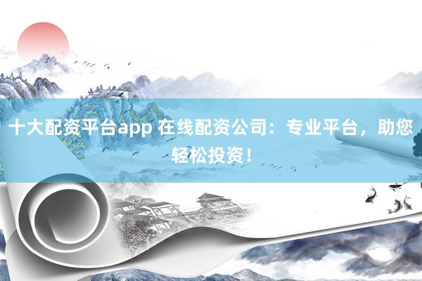 十大配资平台app 在线配资公司：专业平台，助您轻松投资！