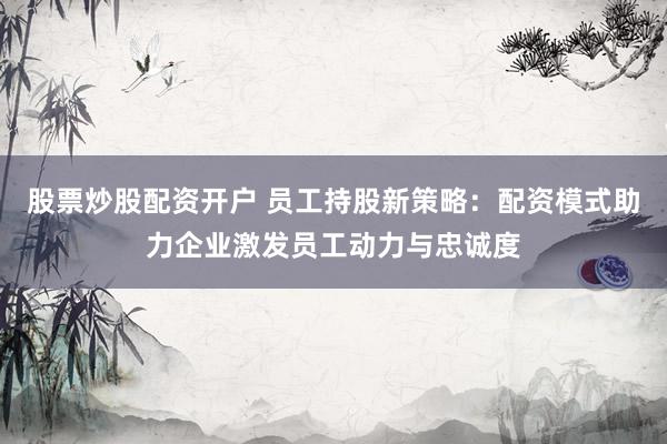 股票炒股配资开户 员工持股新策略：配资模式助力企业激发员工动力与忠诚度