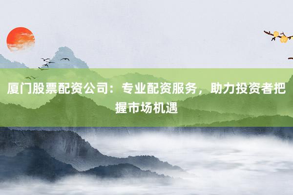 厦门股票配资公司：专业配资服务，助力投资者把握市场机遇