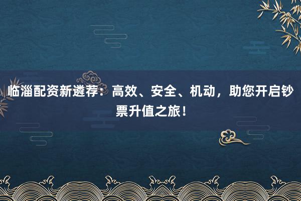 临淄配资新遴荐：高效、安全、机动，助您开启钞票升值之旅！