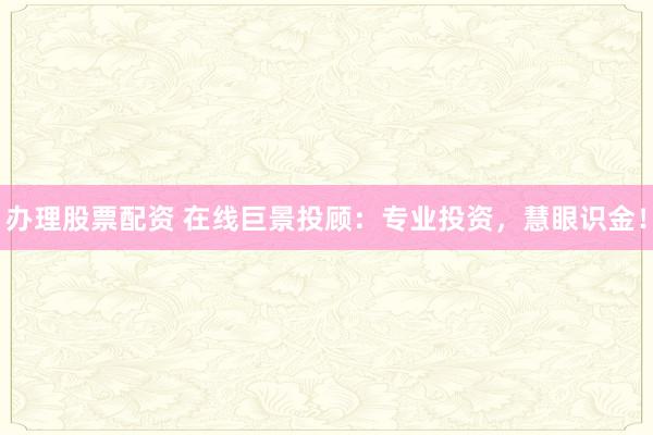 办理股票配资 在线巨景投顾：专业投资，慧眼识金！