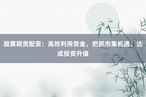 股票期货配资：高效利用资金，把抓市集机遇，达成投资升值