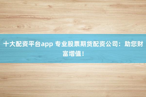 十大配资平台app 专业股票期货配资公司：助您财富增值！