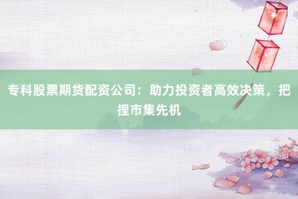 专科股票期货配资公司：助力投资者高效决策，把捏市集先机