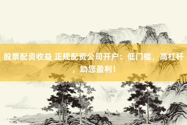 股票配资收益 正规配资公司开户：低门槛，高杠杆，助您盈利！