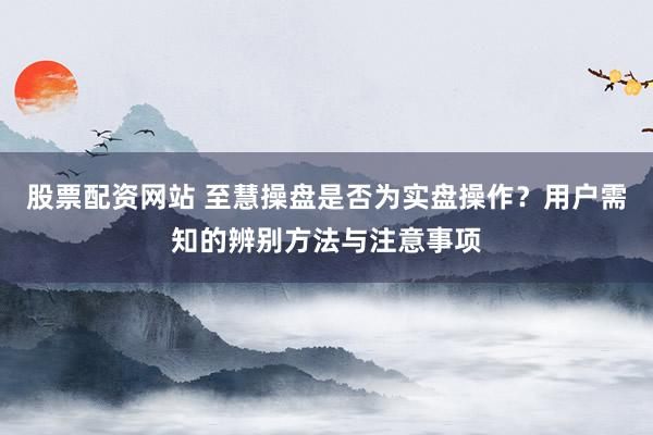股票配资网站 至慧操盘是否为实盘操作？用户需知的辨别方法与注意事项