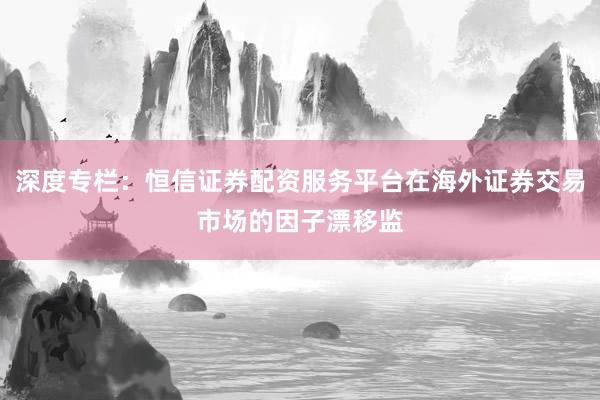 深度专栏：恒信证券配资服务平台在海外证券交易市场的因子漂移监