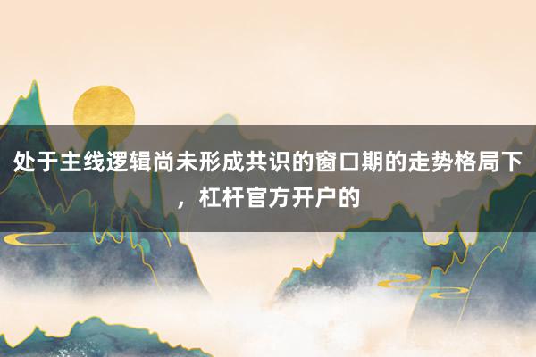 处于主线逻辑尚未形成共识的窗口期的走势格局下，杠杆官方开户的