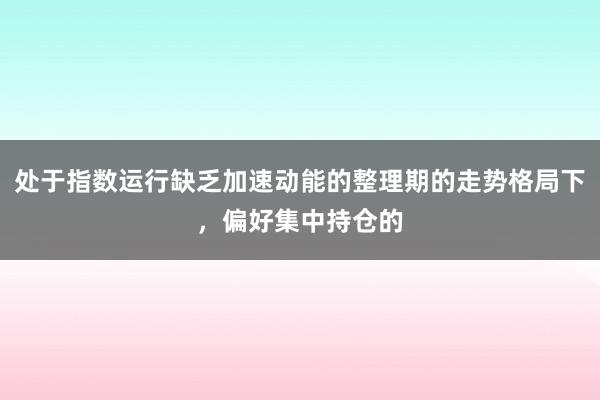 处于指数运行缺乏加速动能的整理期的走势格局下，偏好集中持仓的