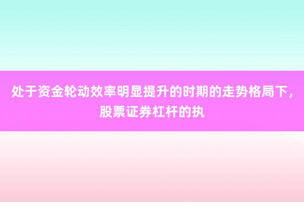 处于资金轮动效率明显提升的时期的走势格局下，股票证券杠杆的执