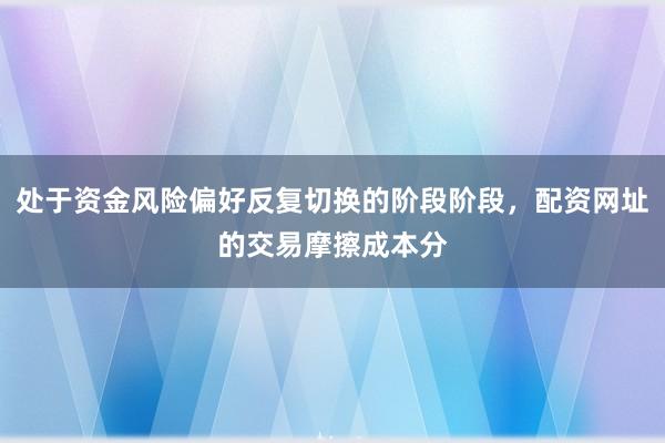 处于资金风险偏好反复切换的阶段阶段，配资网址的交易摩擦成本分