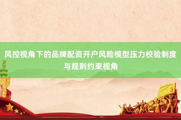 风控视角下的品牌配资开户风险模型压力校验制度与规则约束视角