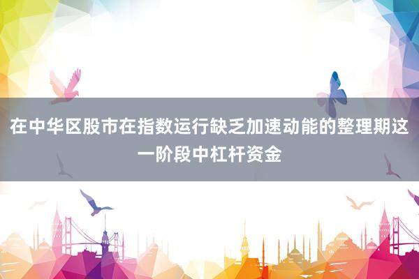 在中华区股市在指数运行缺乏加速动能的整理期这一阶段中杠杆资金