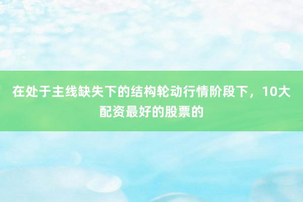 在处于主线缺失下的结构轮动行情阶段下，10大配资最好的股票的