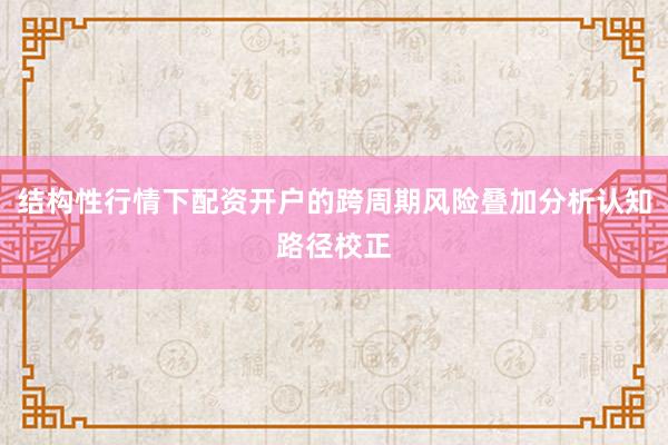 结构性行情下配资开户的跨周期风险叠加分析认知路径校正