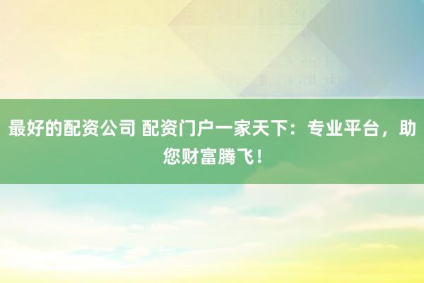 最好的配资公司 配资门户一家天下：专业平台，助您财富腾飞！